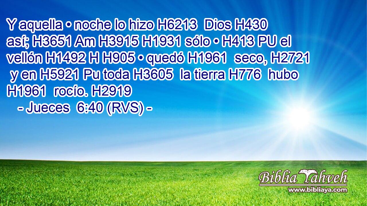 Y aquella • noche lo hizo H6213  Dios H430  así; H3651 Am H3915 H1931 sólo • H413 PU el vellón H1492 H H905 • quedó H1961  seco, H2721  y en H5921 Pu toda H3605  la tierra H776  hubo H1961  rocío. H2919  