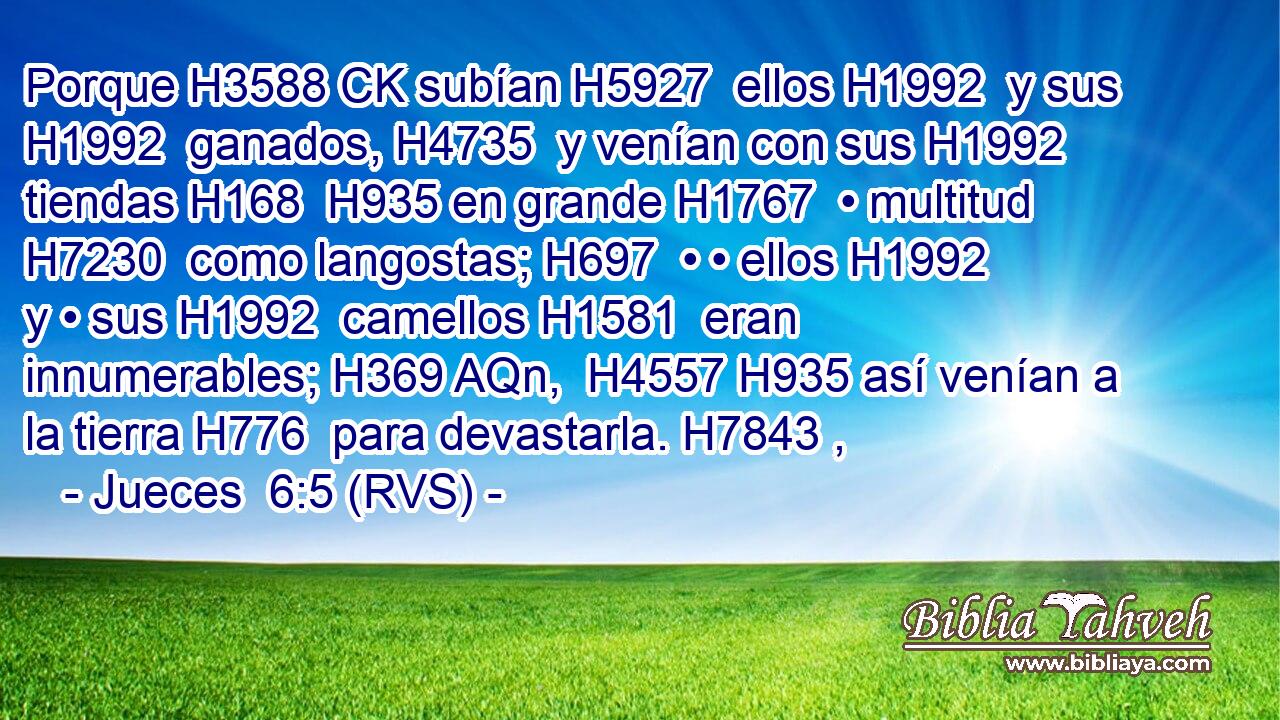 Porque H3588 CK subían H5927  ellos H1992  y sus H1992  ganados, H4735  y venían con sus H1992  tiendas H168  H935 en grande H1767  • multitud H7230  como langostas; H697  • • ellos H1992  y • sus H1992  camellos H1581  eran innumerables; H369 AQn,  H4557 H935 así venían a la tierra H776  para devastarla. H7843 ,  