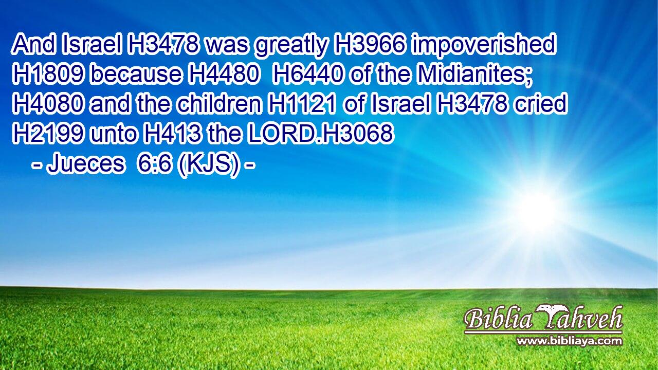 And Israel H3478 was greatly H3966 impoverished H1809 because H4480  H6440 of the Midianites; H4080 and the children H1121 of Israel H3478 cried H2199 unto H413 the LORD.H3068