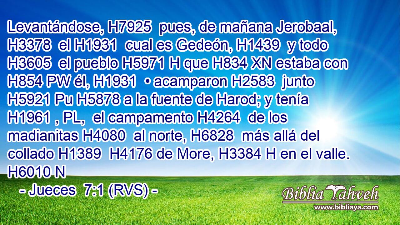 Levantándose, H7925  pues, de mañana Jerobaal, H3378  el H1931  cual es Gedeón, H1439  y todo H3605  el pueblo H5971 H que H834 XN estaba con H854 PW él, H1931  • acamparon H2583  junto H5921 Pu H5878 a la fuente de Harod; y tenía H1961 , PL,  el campamento H4264  de los madianitas H4080  al norte, H6828  más allá del collado H1389  H4176 de More, H3384 H en el valle. H6010 N