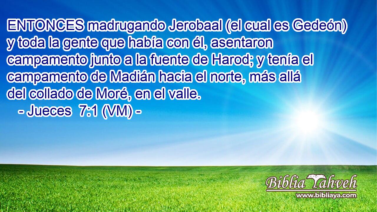 ENTONCES madrugando Jerobaal (el cual es Gedeón) y toda la gente que había con él, asentaron campamento junto a la fuente de Harod; y tenía el campamento de Madián hacia el norte, más allá del collado de Moré, en el valle. 