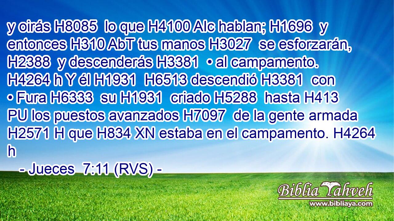 y oirás H8085  lo que H4100 AIc hablan; H1696  y entonces H310 AbT tus manos H3027  se esforzarán, H2388  y descenderás H3381  • al campamento. H4264 h Y él H1931  H6513 descendió H3381  con • Fura H6333  su H1931  criado H5288  hasta H413 PU los puestos avanzados H7097  de la gente armada H2571 H que H834 XN estaba en el campamento. H4264 h 
