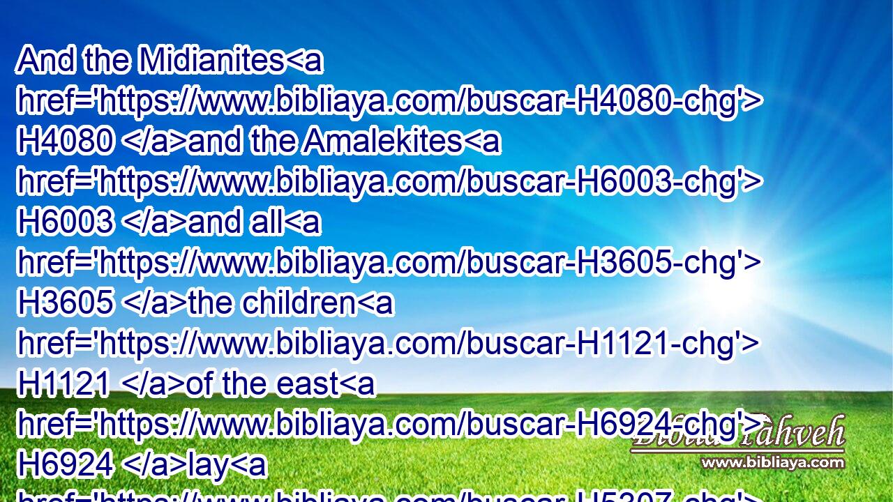 And the Midianites H4080 and the Amalekites H6003 and all H3605 the children H1121 of the east H6924 lay H5307 along in the valley H6010 like grasshoppers H697 for multitude; H7230 and their camels H1581 were without H369 number, H4557 as the sand H2344 by H7945  H5921 the sea H3220 side H8193 for multitude.H7230