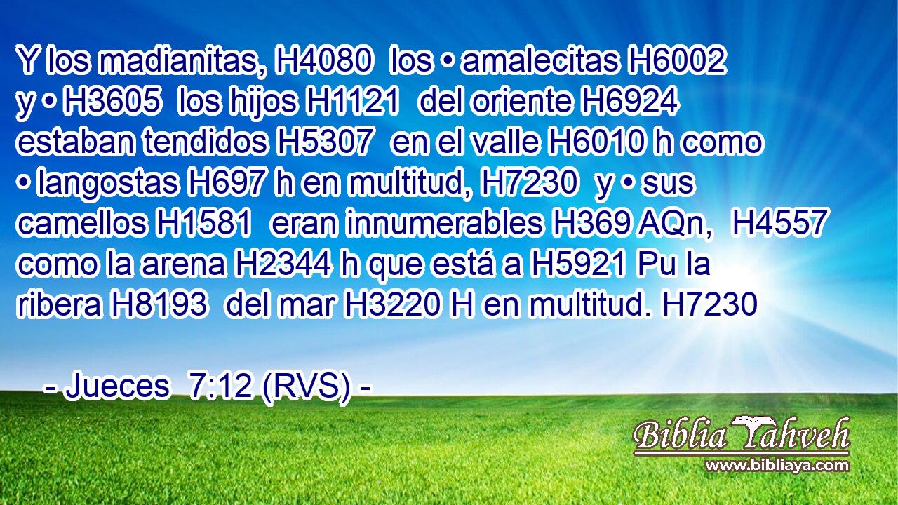 Y los madianitas, H4080  los • amalecitas H6002  y • H3605  los hijos H1121  del oriente H6924  estaban tendidos H5307  en el valle H6010 h como • langostas H697 h en multitud, H7230  y • sus camellos H1581  eran innumerables H369 AQn,  H4557 como la arena H2344 h que está a H5921 Pu la ribera H8193  del mar H3220 H en multitud. H7230  