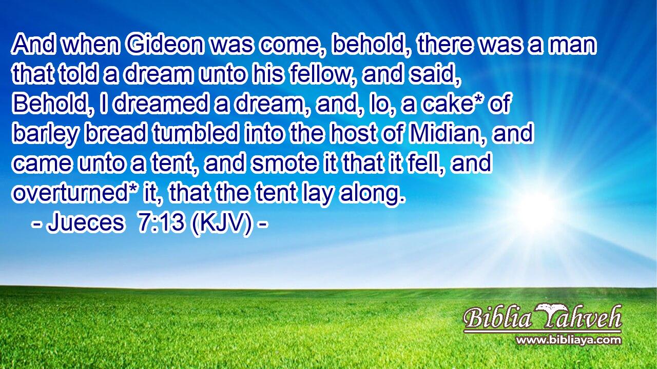 And when Gideon was come, behold, there was a man that told a dream unto his fellow, and said, Behold, I dreamed a dream, and, lo, a cake* of barley bread tumbled into the host of Midian, and came unto a tent, and smote it that it fell, and overturned* it, that the tent lay along.