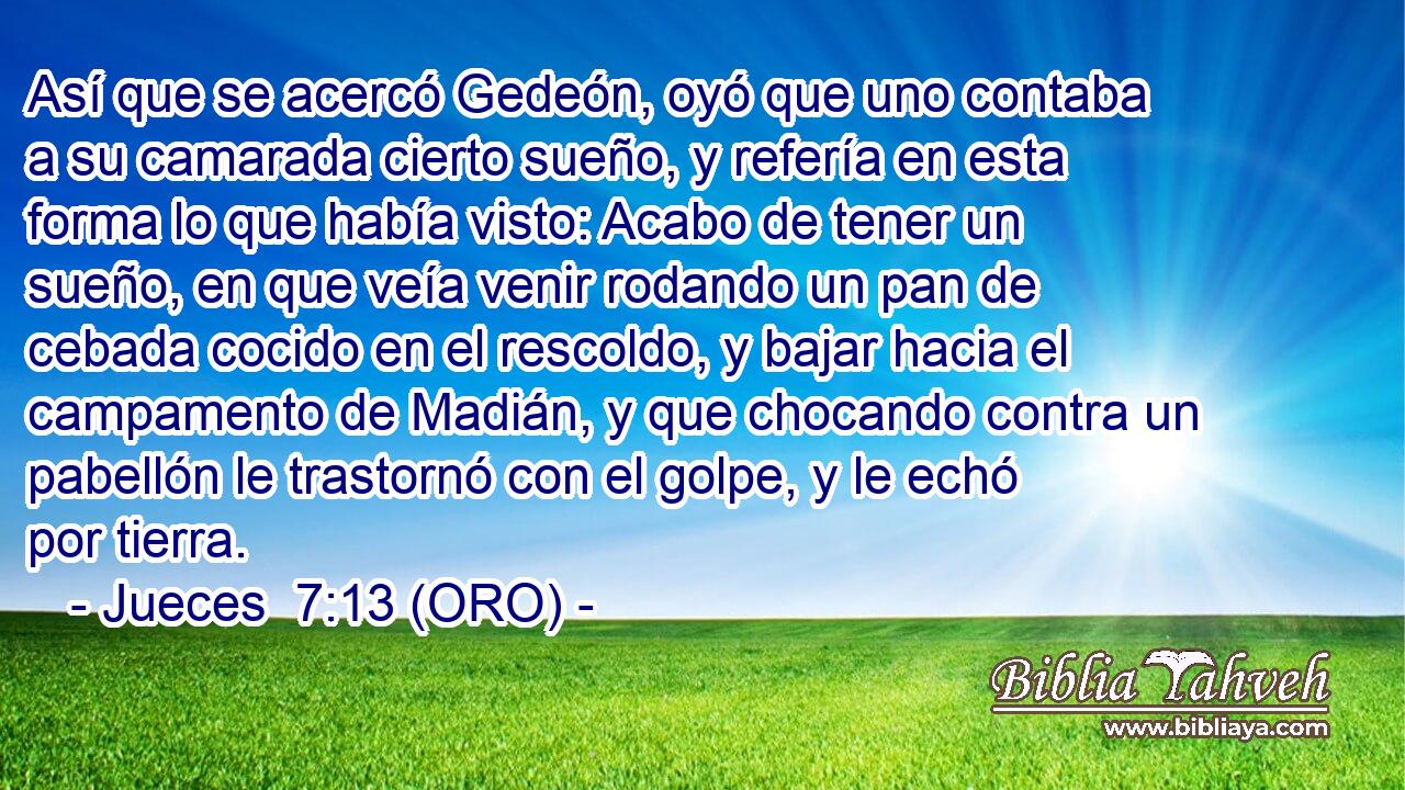  Así que se acercó Gedeón, oyó que uno contaba a su camarada cierto sueño, y refería en esta forma lo que había visto: Acabo de tener un sueño, en que veía venir rodando un pan de cebada cocido en el rescoldo, y bajar hacia el campamento de Madián, y que chocando contra un pabellón le trastornó con el golpe, y le echó por tierra. 