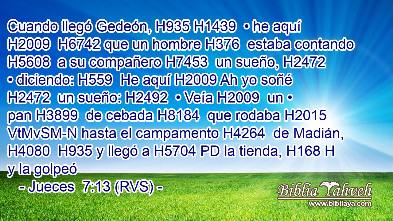 Cuando llegó Gedeón, H935 H1439  • he aquí H2009  H6742 que un hombre H376  estaba contando H5608  a su compañero H7453  un sueño, H2472  • diciendo: H559  He aquí H2009 Ah yo soñé H2472  un sueño: H2492  • Veía H2009  un • pan H3899  de cebada H8184  que rodaba H2015 VtMvSM-N hasta el campamento H4264  de Madián, H4080  H935 y llegó a H5704 PD la tienda, H168 H y la golpeó 