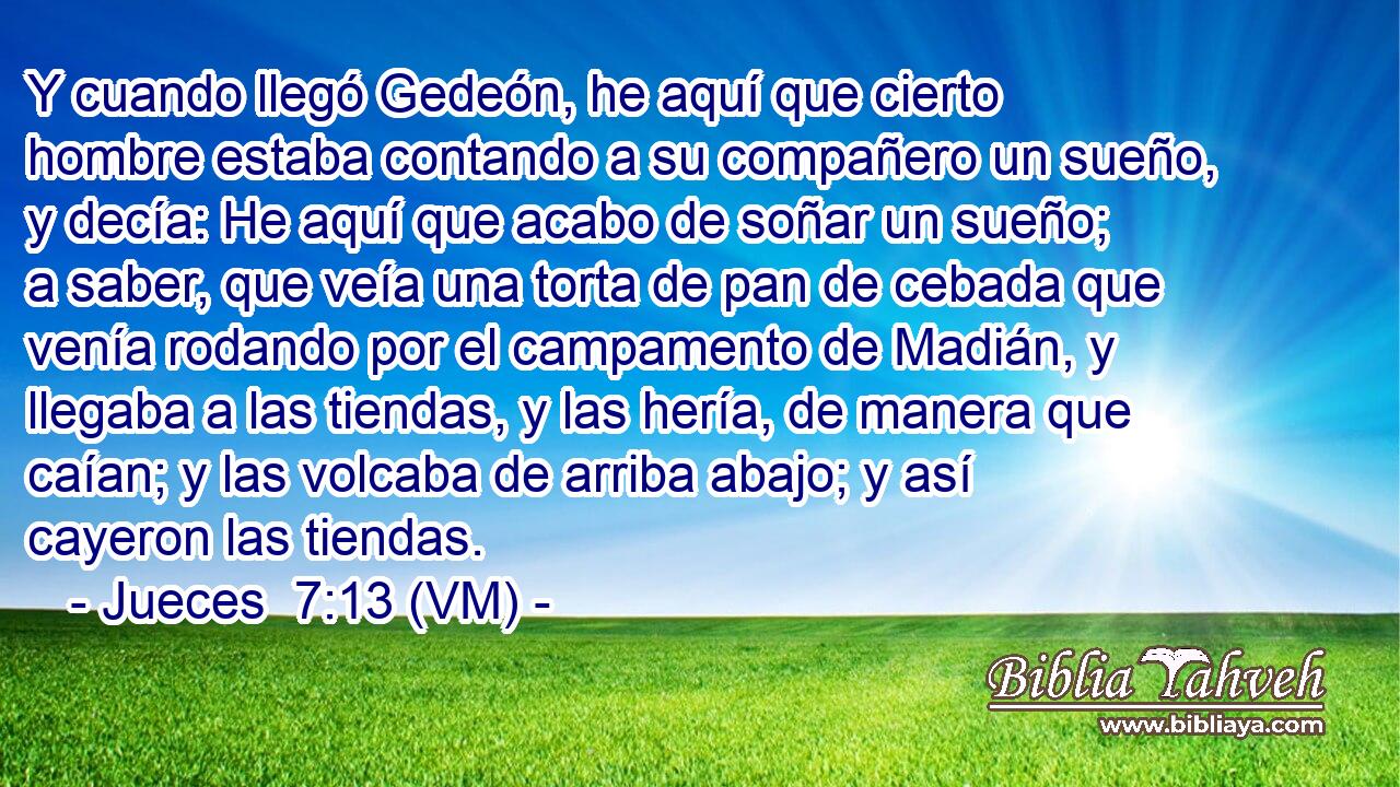  Y cuando llegó Gedeón, he aquí que cierto hombre estaba contando a su compañero un sueño, y decía: He aquí que acabo de soñar un sueño; a saber, que veía una torta de pan de cebada que venía rodando por el campamento de Madián, y llegaba a las tiendas, y las hería, de manera que caían; y las volcaba de arriba abajo; y así cayeron las tiendas. 