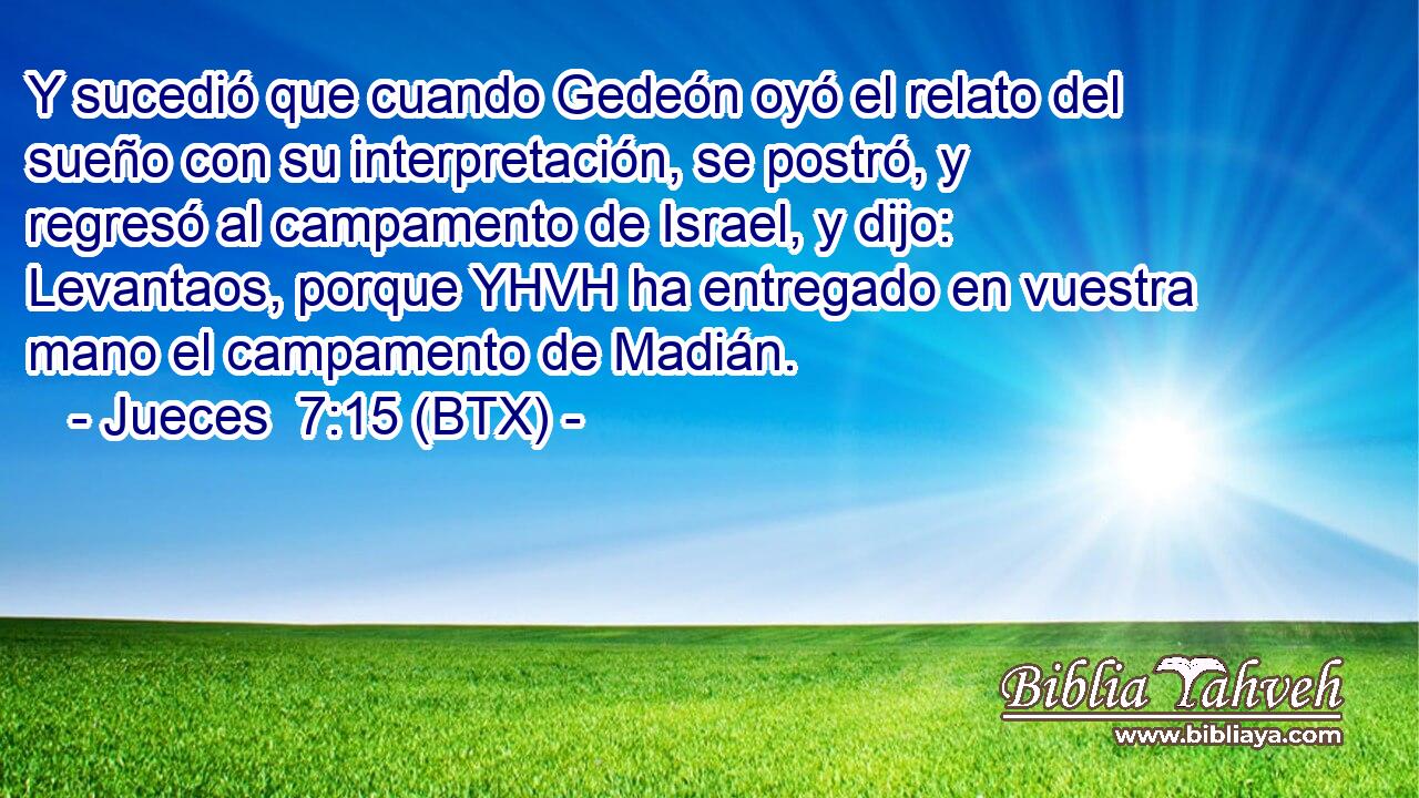 Y sucedió que cuando Gedeón oyó el relato del sueño con su interpretación, se postró, y regresó al campamento de Israel, y dijo: Levantaos, porque YHVH ha entregado en vuestra mano el campamento de Madián.