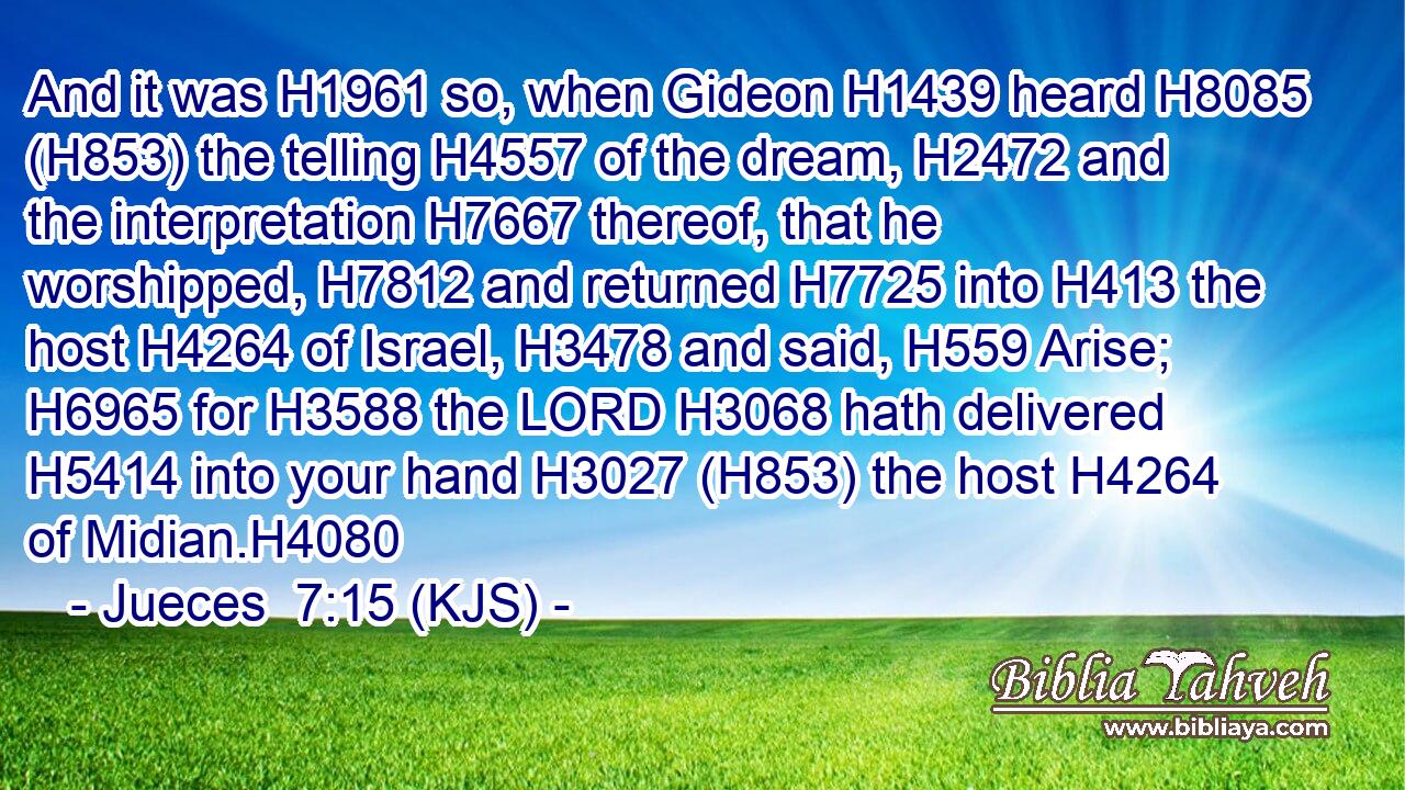 And it was H1961 so, when Gideon H1439 heard H8085 (H853) the telling H4557 of the dream, H2472 and the interpretation H7667 thereof, that he worshipped, H7812 and returned H7725 into H413 the host H4264 of Israel, H3478 and said, H559 Arise; H6965 for H3588 the LORD H3068 hath delivered H5414 into your hand H3027 (H853) the host H4264 of Midian.H4080