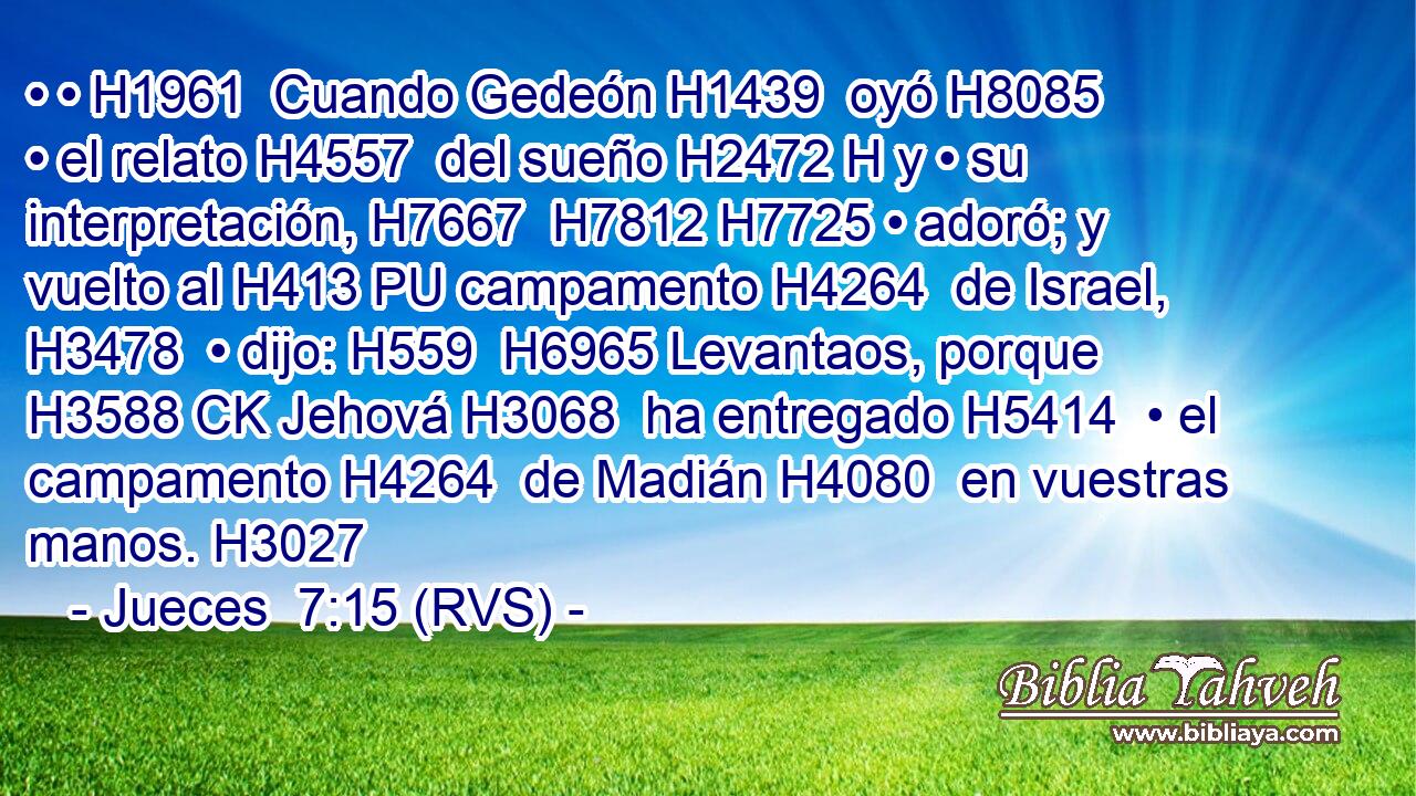 • • H1961  Cuando Gedeón H1439  oyó H8085  • el relato H4557  del sueño H2472 H y • su interpretación, H7667  H7812 H7725 • adoró; y vuelto al H413 PU campamento H4264  de Israel, H3478  • dijo: H559  H6965 Levantaos, porque H3588 CK Jehová H3068  ha entregado H5414  • el campamento H4264  de Madián H4080  en vuestras manos. H3027  
