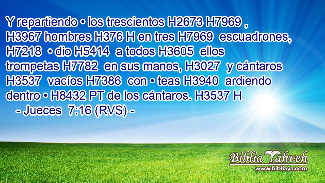 Y repartiendo • los trescientos H2673 H7969 ,  H3967 hombres H376 H en tres H7969  escuadrones, H7218  • dio H5414  a todos H3605  ellos trompetas H7782  en sus manos, H3027  y cántaros H3537  vacíos H7386  con • teas H3940  ardiendo dentro • H8432 PT de los cántaros. H3537 H 