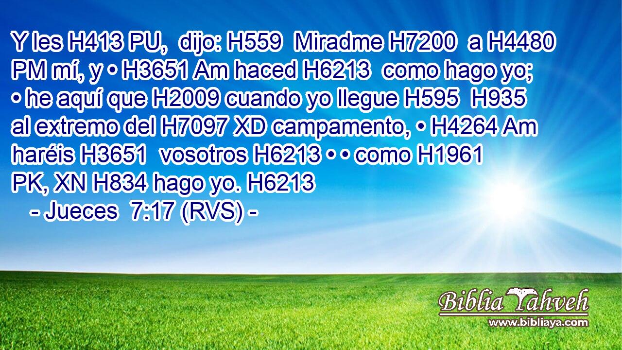 Y les H413 PU,  dijo: H559  Miradme H7200  a H4480 PM mí, y • H3651 Am haced H6213  como hago yo; • he aquí que H2009 cuando yo llegue H595  H935 al extremo del H7097 XD campamento, • H4264 Am haréis H3651  vosotros H6213 • • como H1961 PK, XN H834 hago yo. H6213 
