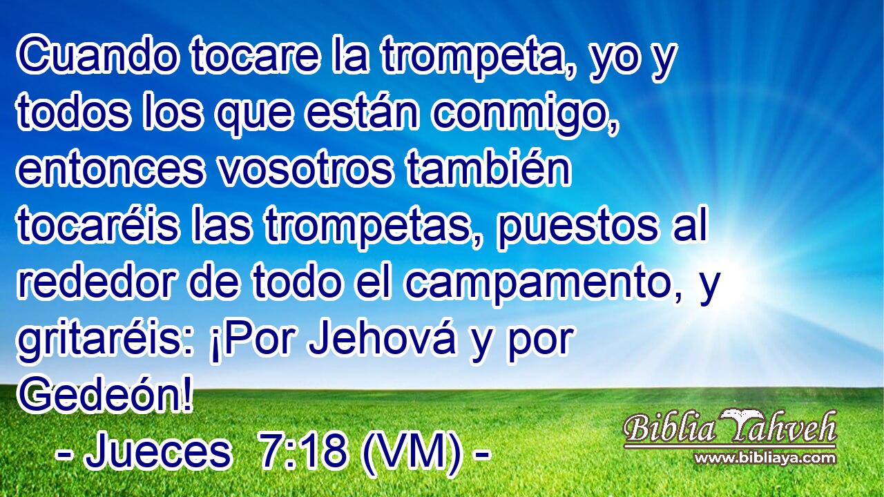  Cuando tocare la trompeta, yo y todos los que están conmigo, entonces vosotros también tocaréis las trompetas, puestos al rededor de todo el campamento, y gritaréis: ¡Por Jehová y por Gedeón! 