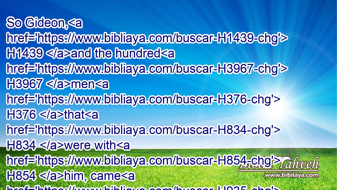 So Gideon, H1439 and the hundred H3967 men H376 that H834 were with H854 him, came H935 unto the outside H7097 of the camp H4264 in the beginning H7218 of the middle H8484 watch; H821 and they had but H389 newly set H6965  H6965 (H853) the watch: H8104 and they blew H8628 the trumpets, H7782 and brake H5310 the pitchers H3537 that H834 were in their hands.H3027