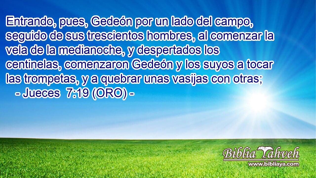  Entrando, pues, Gedeón por un lado del campo, seguido de sus trescientos hombres, al comenzar la vela de la medianoche, y despertados los centinelas, comenzaron Gedeón y los suyos a tocar las trompetas, y a quebrar unas vasijas con otras; 