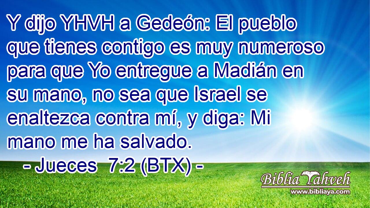 Y dijo YHVH a Gedeón: El pueblo que tienes contigo es muy numeroso para que Yo entregue a Madián en su mano, no sea que Israel se enaltezca contra mí, y diga: Mi mano me ha salvado.
