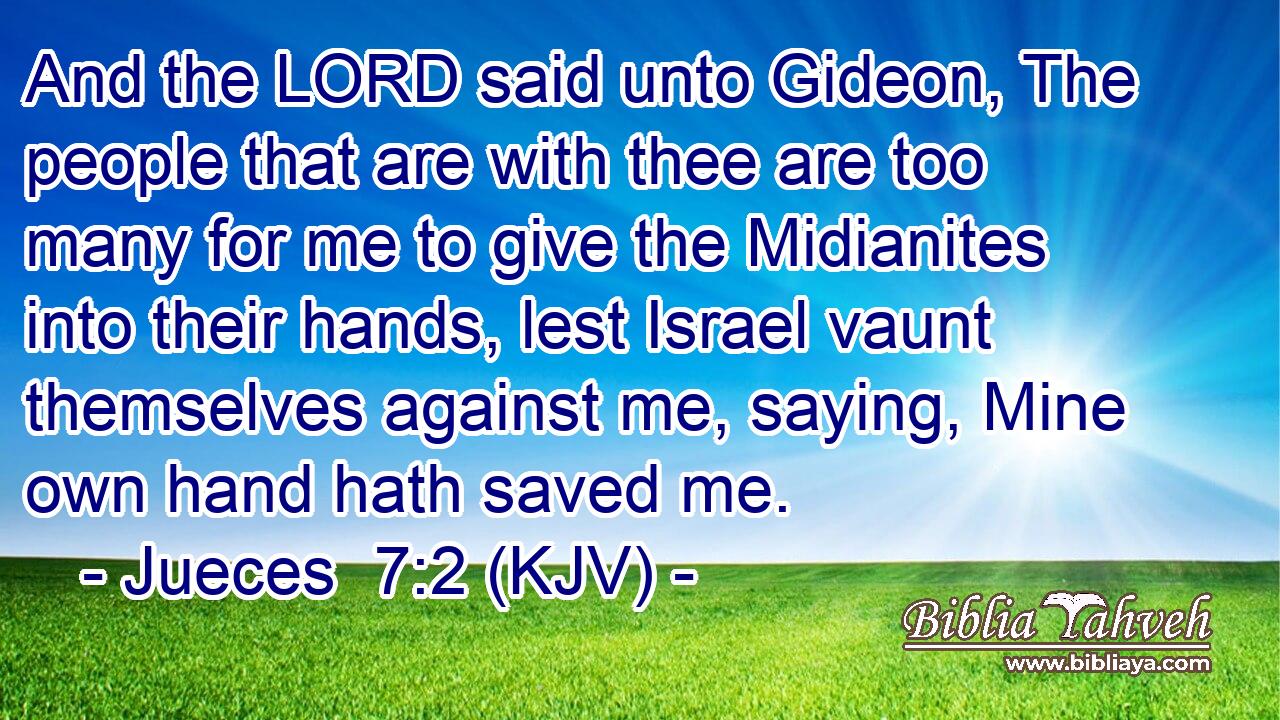 And the LORD said unto Gideon, The people that are with thee are too many for me to give the Midianites into their hands, lest Israel vaunt themselves against me, saying, Mine own hand hath saved me.