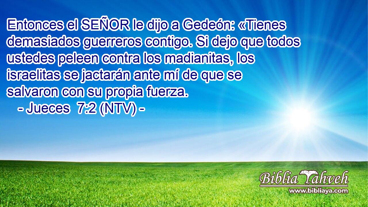Entonces el SEÑOR le dijo a Gedeón: «Tienes demasiados guerreros contigo. Si dejo que todos ustedes peleen contra los madianitas, los israelitas se jactarán ante mí de que se salvaron con su propia fuerza.