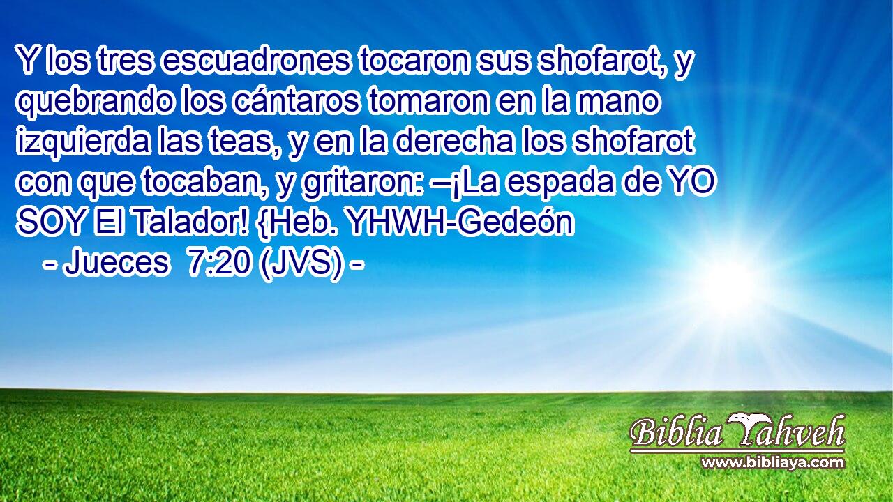 Y los tres escuadrones tocaron sus shofarot, y quebrando los cántaros tomaron en la mano izquierda las teas, y en la derecha los shofarot con que tocaban, y gritaron: –¡La espada de YO SOY El Talador! {Heb. YHWH-Gedeón