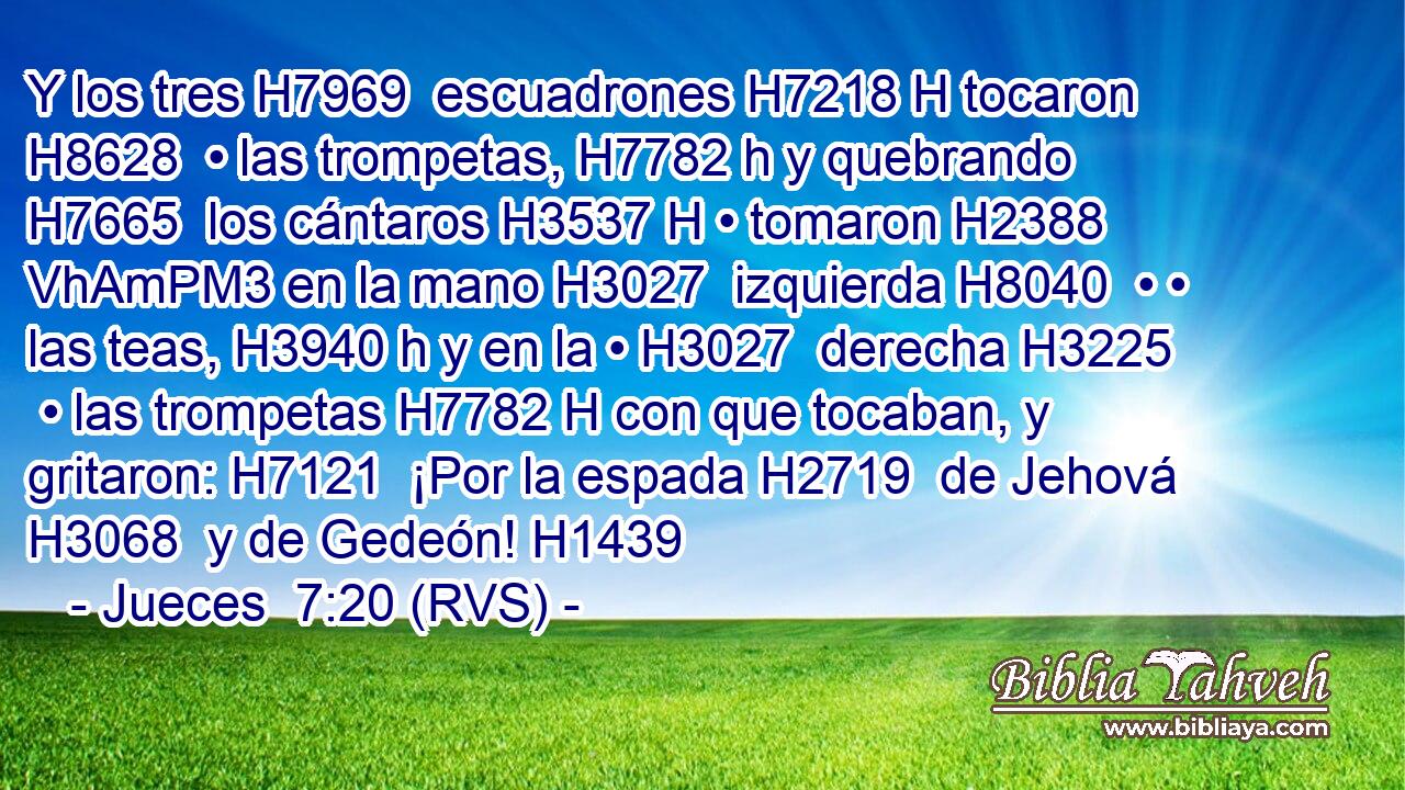 Y los tres H7969  escuadrones H7218 H tocaron H8628  • las trompetas, H7782 h y quebrando H7665  los cántaros H3537 H • tomaron H2388 VhAmPM3 en la mano H3027  izquierda H8040  • • las teas, H3940 h y en la • H3027  derecha H3225  • las trompetas H7782 H con que tocaban, y gritaron: H7121  ¡Por la espada H2719  de Jehová H3068  y de Gedeón! H1439  