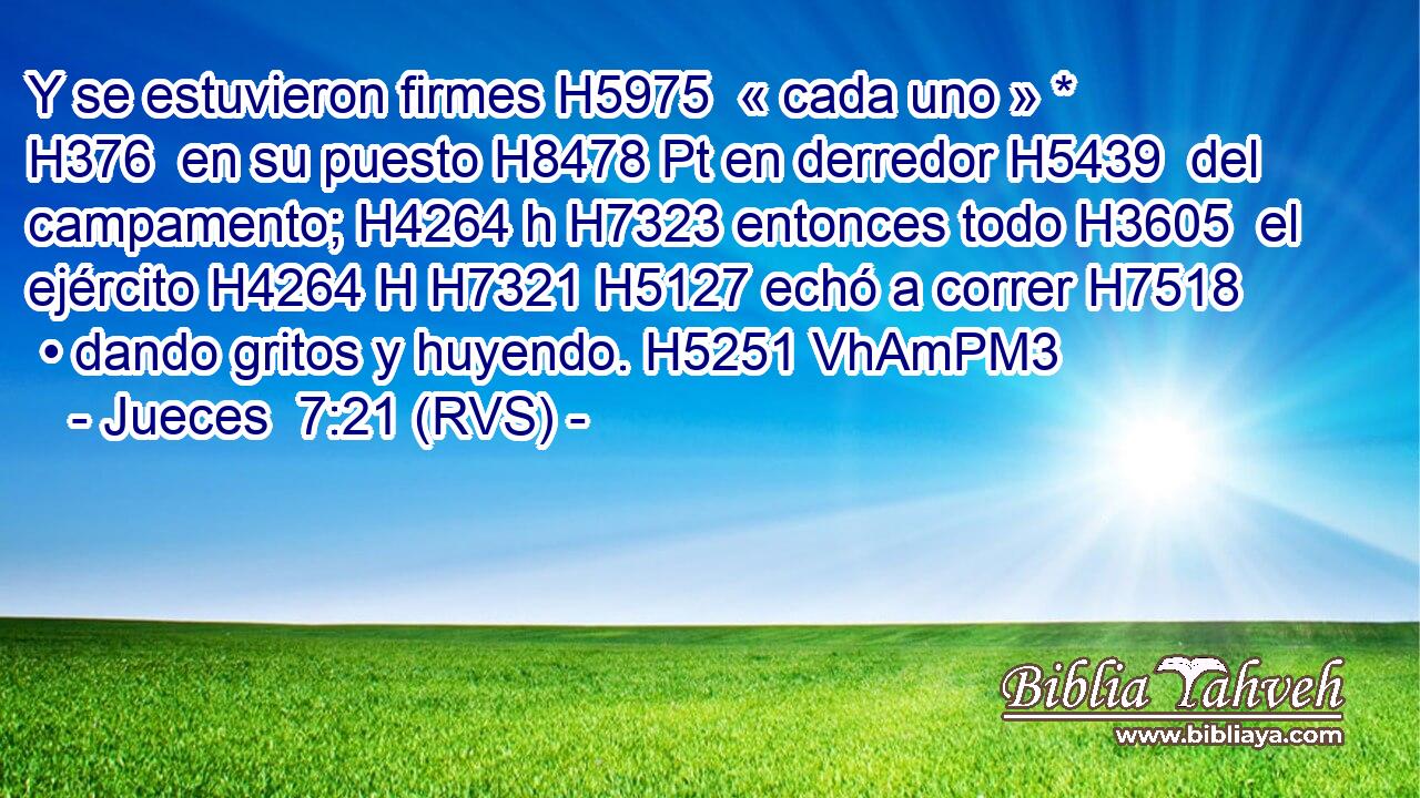 Y se estuvieron firmes H5975  « cada uno » * H376  en su puesto H8478 Pt en derredor H5439  del campamento; H4264 h H7323 entonces todo H3605  el ejército H4264 H H7321 H5127 echó a correr H7518  • dando gritos y huyendo. H5251 VhAmPM3 