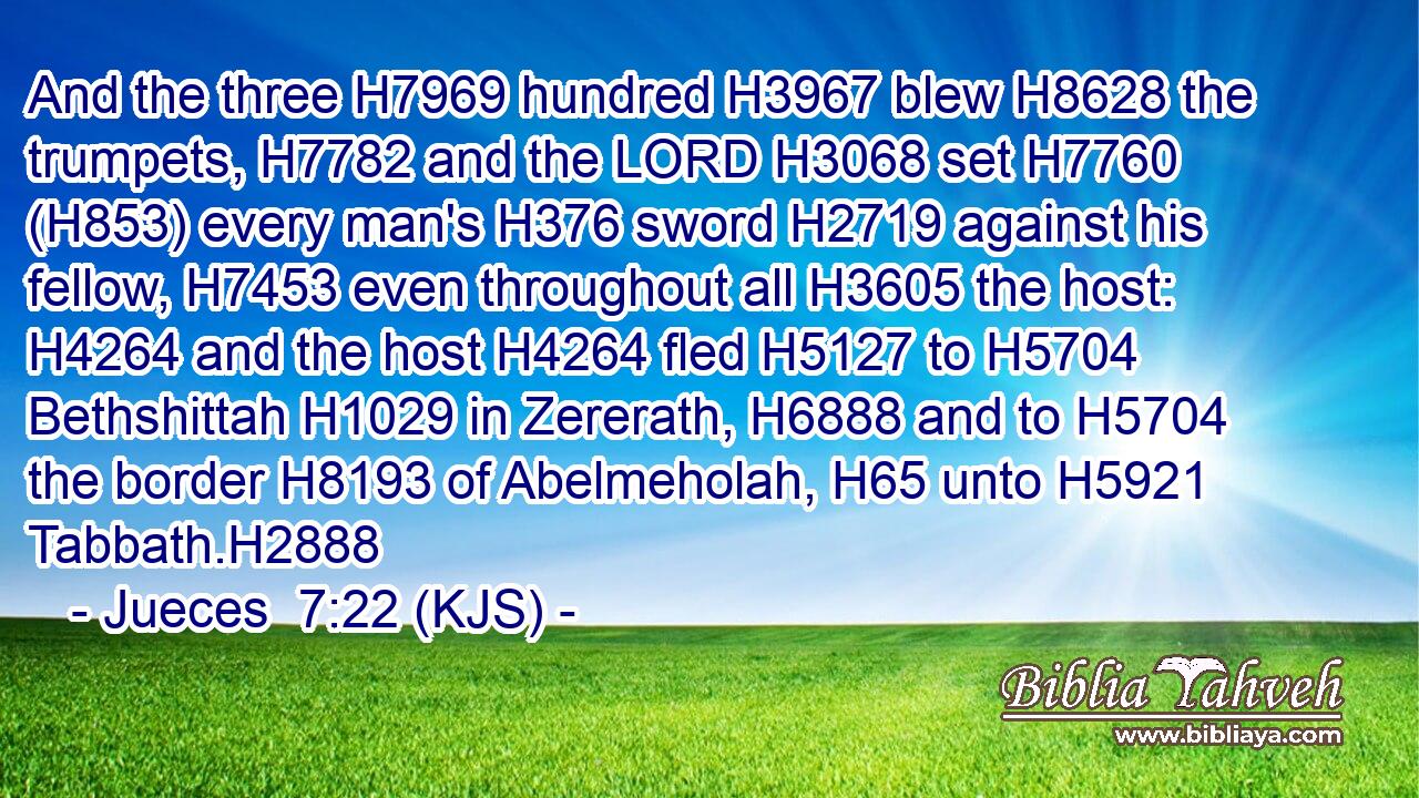 And the three H7969 hundred H3967 blew H8628 the trumpets, H7782 and the LORD H3068 set H7760 (H853) every man's H376 sword H2719 against his fellow, H7453 even throughout all H3605 the host: H4264 and the host H4264 fled H5127 to H5704 Bethshittah H1029 in Zererath, H6888 and to H5704 the border H8193 of Abelmeholah, H65 unto H5921 Tabbath.H2888