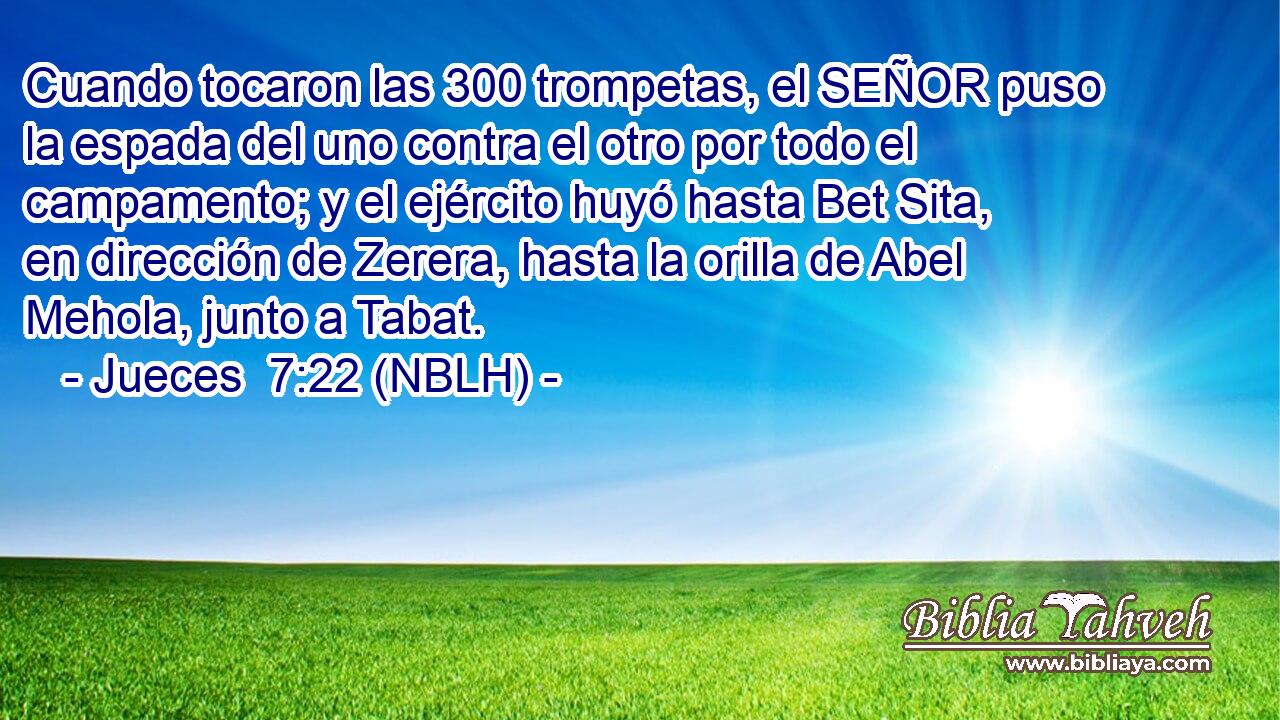  Cuando tocaron las 300 trompetas, el SEÑOR puso la espada del uno contra el otro por todo el campamento; y el ejército huyó hasta Bet Sita, en dirección de Zerera, hasta la orilla de Abel Mehola, junto a Tabat. 