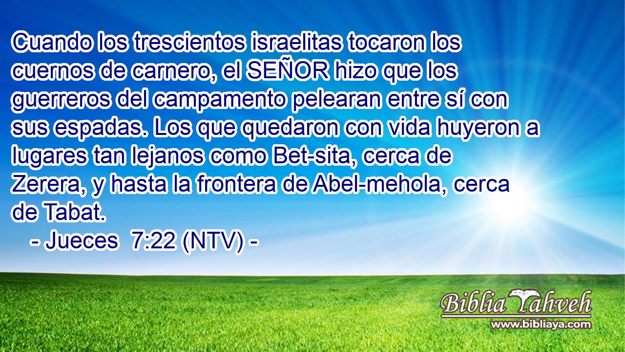 Cuando los trescientos israelitas tocaron los cuernos de carnero, el SEÑOR hizo que los guerreros del campamento pelearan entre sí con sus espadas. Los que quedaron con vida huyeron a lugares tan lejanos como Bet-sita, cerca de Zerera, y hasta la frontera de Abel-mehola, cerca de Tabat.
