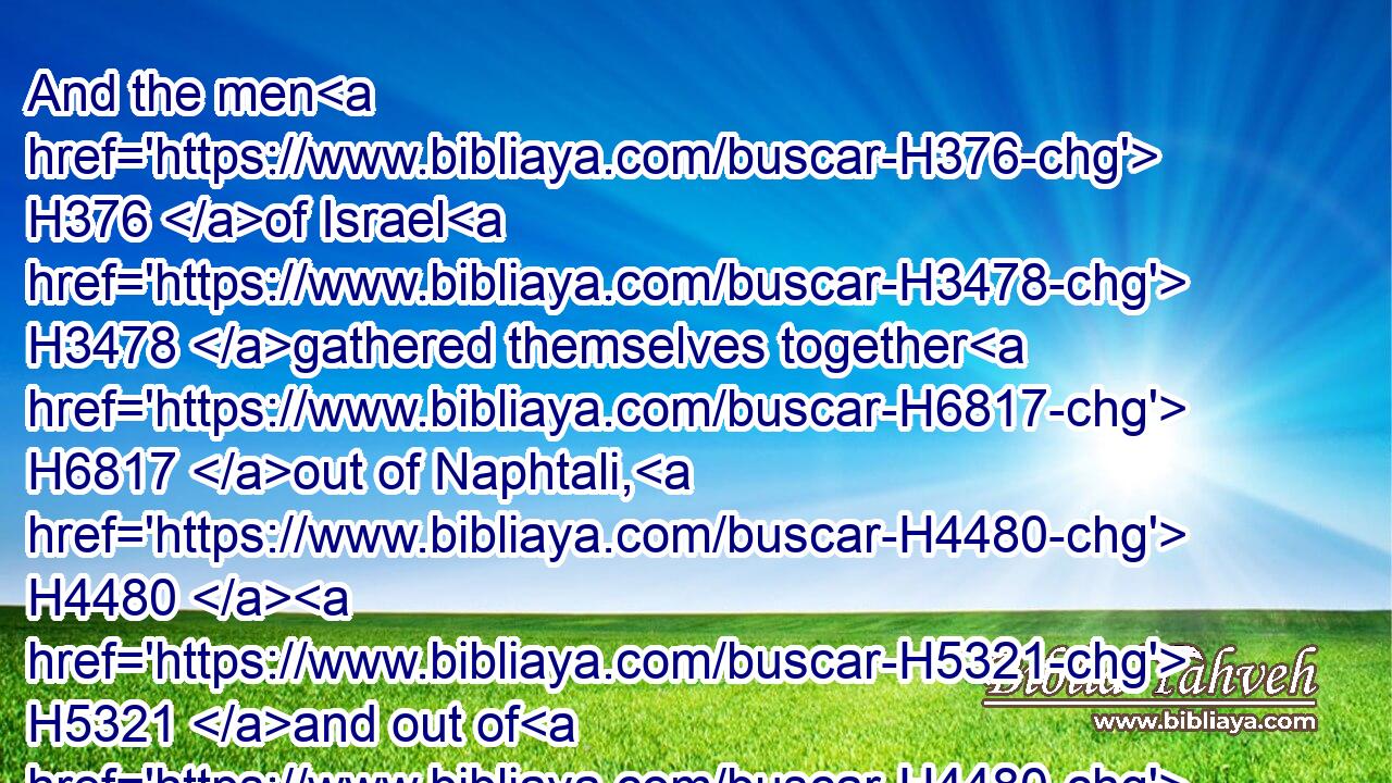 And the men H376 of Israel H3478 gathered themselves together H6817 out of Naphtali, H4480  H5321 and out of H4480 Asher, H836 and out of H4480 all H3605 Manasseh, H4519 and pursued H7291 after H310 the Midianites.H4080