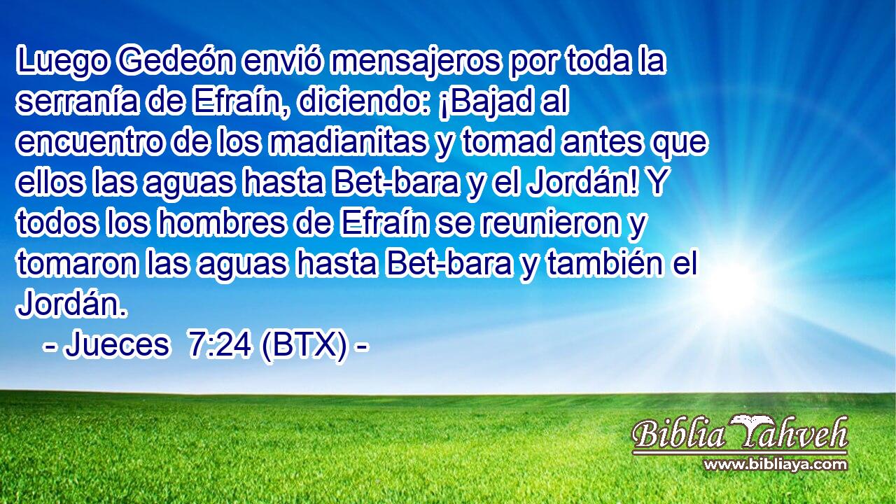 Luego Gedeón envió mensajeros por toda la serranía de Efraín, diciendo: ¡Bajad al encuentro de los madianitas y tomad antes que ellos las aguas hasta Bet-bara y el Jordán! Y todos los hombres de Efraín se reunieron y tomaron las aguas hasta Bet-bara y también el Jordán.