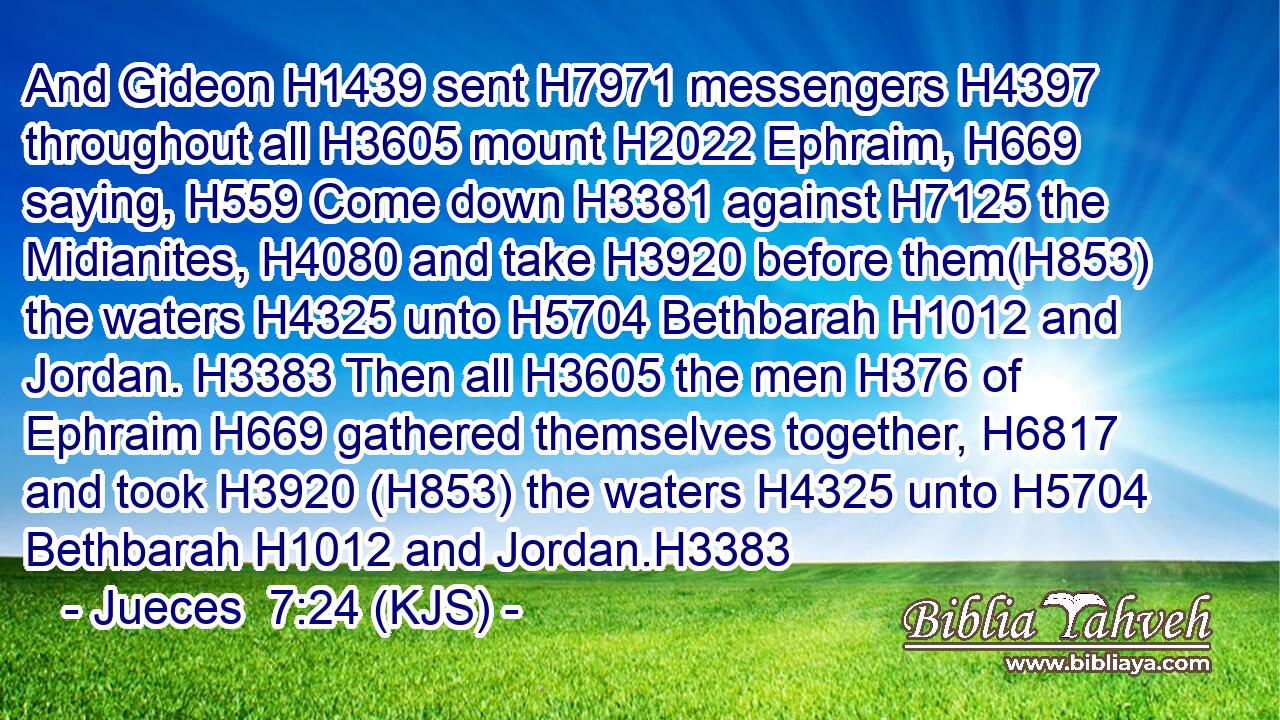 And Gideon H1439 sent H7971 messengers H4397 throughout all H3605 mount H2022 Ephraim, H669 saying, H559 Come down H3381 against H7125 the Midianites, H4080 and take H3920 before them(H853) the waters H4325 unto H5704 Bethbarah H1012 and Jordan. H3383 Then all H3605 the men H376 of Ephraim H669 gathered themselves together, H6817 and took H3920 (H853) the waters H4325 unto H5704 Bethbarah H1012 and Jordan.H3383