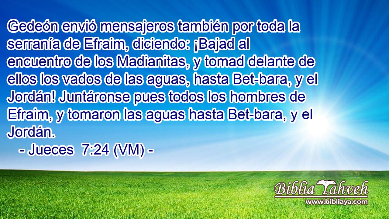  Gedeón envió mensajeros también por toda la serranía de Efraim, diciendo: ¡Bajad al encuentro de los Madianitas, y tomad delante de ellos los vados de las aguas, hasta Bet-bara, y el Jordán! Juntáronse pues todos los hombres de Efraim, y tomaron las aguas hasta Bet-bara, y el Jordán. 