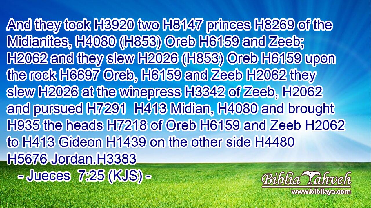 And they took H3920 two H8147 princes H8269 of the Midianites, H4080 (H853) Oreb H6159 and Zeeb; H2062 and they slew H2026 (H853) Oreb H6159 upon the rock H6697 Oreb, H6159 and Zeeb H2062 they slew H2026 at the winepress H3342 of Zeeb, H2062 and pursued H7291  H413 Midian, H4080 and brought H935 the heads H7218 of Oreb H6159 and Zeeb H2062 to H413 Gideon H1439 on the other side H4480  H5676 Jordan.H3383