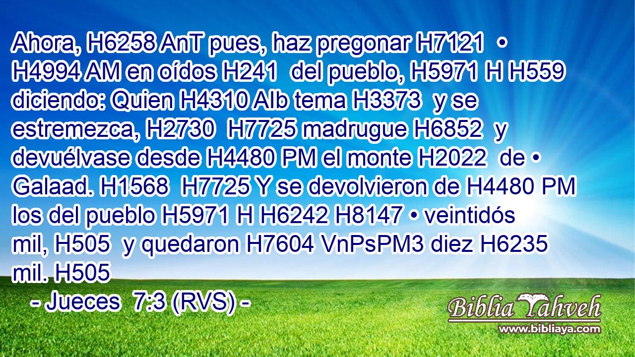 Ahora, H6258 AnT pues, haz pregonar H7121  • H4994 AM en oídos H241  del pueblo, H5971 H H559 diciendo: Quien H4310 AIb tema H3373  y se estremezca, H2730  H7725 madrugue H6852  y devuélvase desde H4480 PM el monte H2022  de • Galaad. H1568  H7725 Y se devolvieron de H4480 PM los del pueblo H5971 H H6242 H8147 • veintidós mil, H505  y quedaron H7604 VnPsPM3 diez H6235  mil. H505  