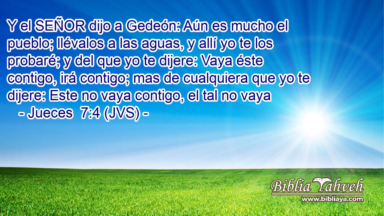 Y el SEÑOR dijo a Gedeón: Aún es mucho el pueblo; llévalos a las aguas, y allí yo te los probaré; y del que yo te dijere: Vaya éste contigo, irá contigo; mas de cualquiera que yo te dijere: Este no vaya contigo, el tal no vaya