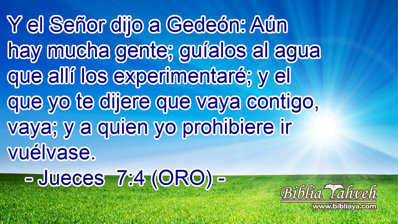  Y el Señor dijo a Gedeón: Aún hay mucha gente; guíalos al agua que allí los experimentaré; y el que yo te dijere que vaya contigo, vaya; y a quien yo prohibiere ir vuélvase. 