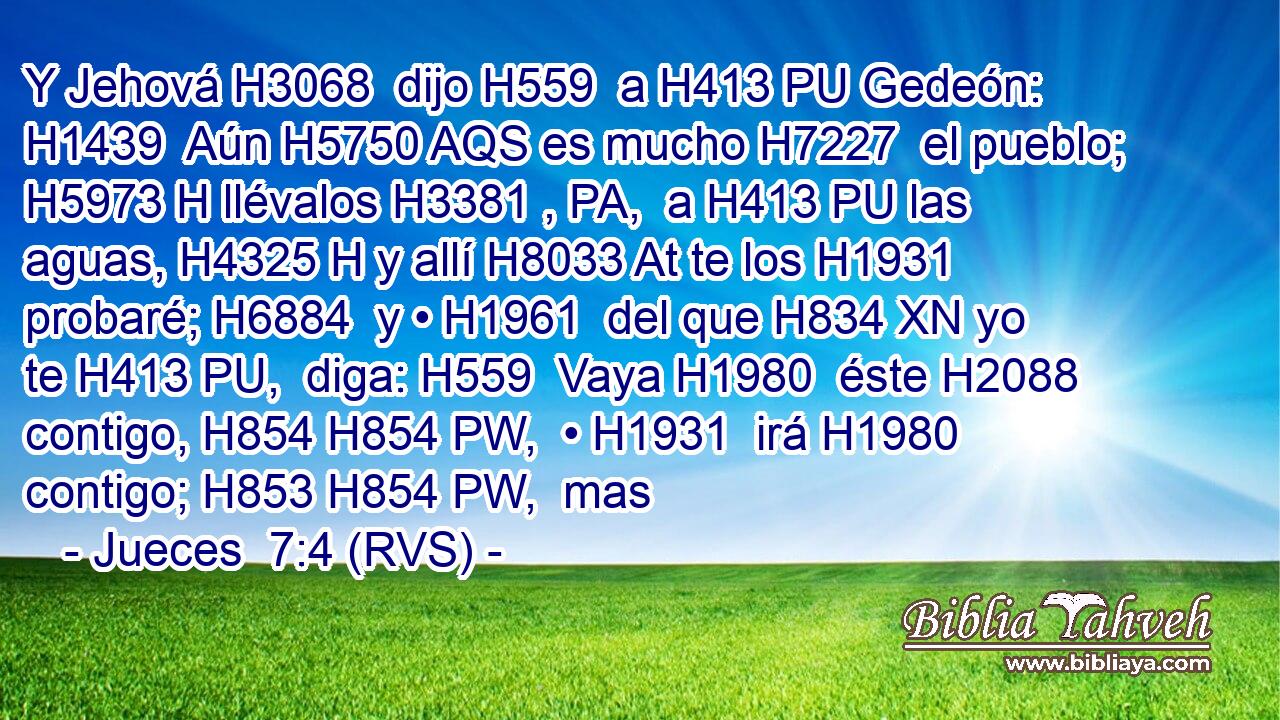 Y Jehová H3068  dijo H559  a H413 PU Gedeón: H1439  Aún H5750 AQS es mucho H7227  el pueblo; H5973 H llévalos H3381 , PA,  a H413 PU las aguas, H4325 H y allí H8033 At te los H1931  probaré; H6884  y • H1961  del que H834 XN yo te H413 PU,  diga: H559  Vaya H1980  éste H2088  contigo, H854 H854 PW,  • H1931  irá H1980  contigo; H853 H854 PW,  mas 