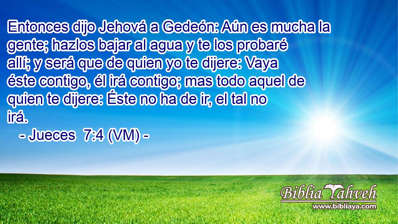  Entonces dijo Jehová a Gedeón: Aún es mucha la gente; hazlos bajar al agua y te los probaré allí; y será que de quien yo te dijere: Vaya éste contigo, él irá contigo; mas todo aquel de quien te dijere: Éste no ha de ir, el tal no irá. 
