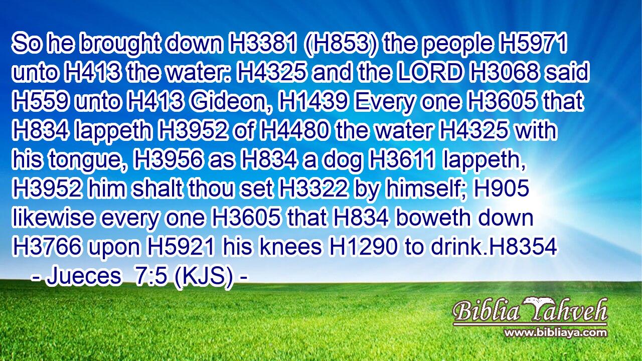 So he brought down H3381 (H853) the people H5971 unto H413 the water: H4325 and the LORD H3068 said H559 unto H413 Gideon, H1439 Every one H3605 that H834 lappeth H3952 of H4480 the water H4325 with his tongue, H3956 as H834 a dog H3611 lappeth, H3952 him shalt thou set H3322 by himself; H905 likewise every one H3605 that H834 boweth down H3766 upon H5921 his knees H1290 to drink.H8354