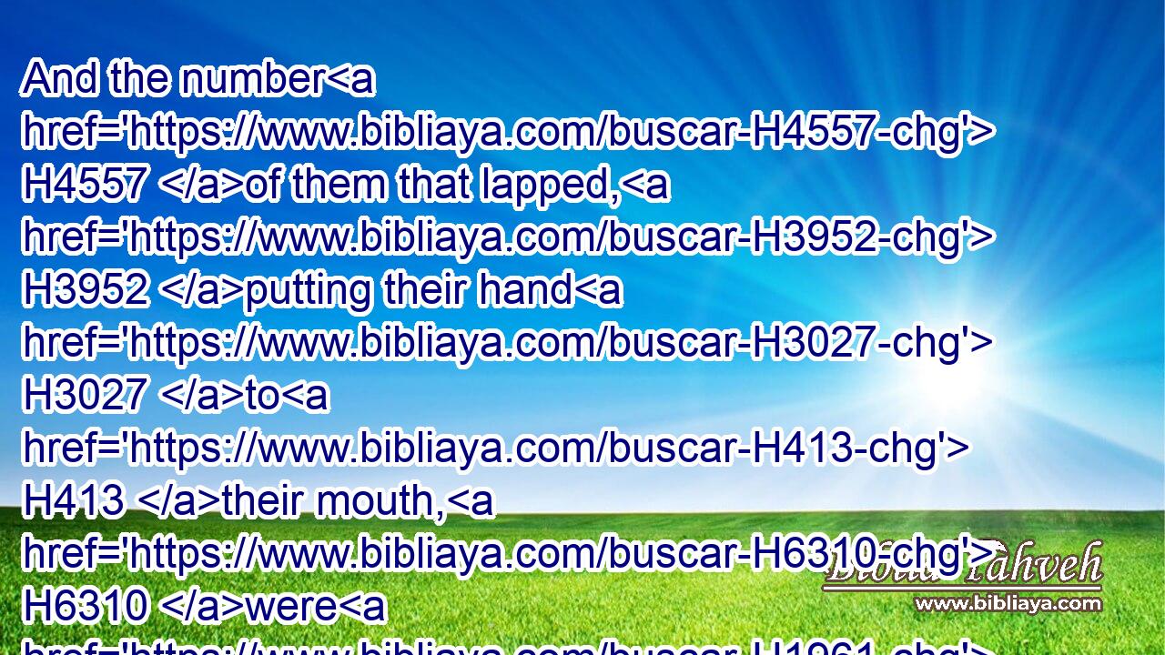 And the number H4557 of them that lapped, H3952 putting their hand H3027 to H413 their mouth, H6310 were H1961 three H7969 hundred H3967 men: H376 but all H3605 the rest H3499 of the people H5971 bowed down H3766 upon H5921 their knees H1290 to drink H8354 water.H4325