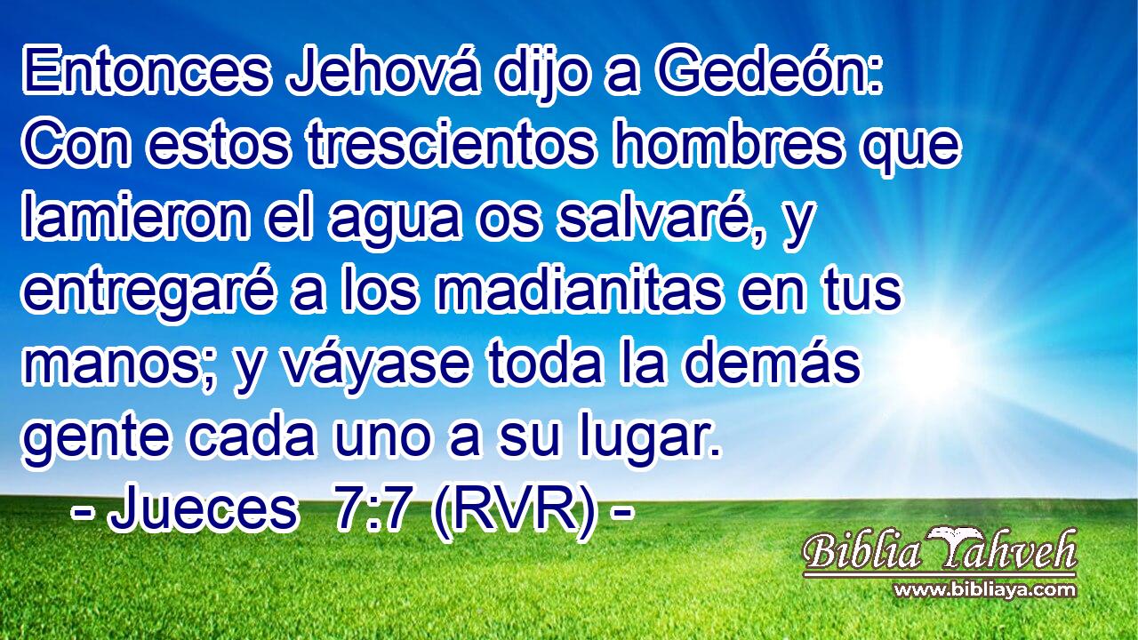 Entonces Jehová dijo a Gedeón: Con estos trescientos hombres que lamieron el agua os salvaré, y entregaré a los madianitas en tus manos; y váyase toda la demás gente cada uno a su lugar.