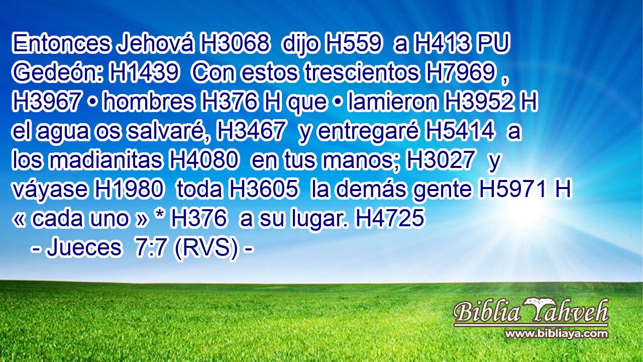 Entonces Jehová H3068  dijo H559  a H413 PU Gedeón: H1439  Con estos trescientos H7969 ,  H3967 • hombres H376 H que • lamieron H3952 H el agua os salvaré, H3467  y entregaré H5414  a los madianitas H4080  en tus manos; H3027  y váyase H1980  toda H3605  la demás gente H5971 H « cada uno » * H376  a su lugar. H4725  