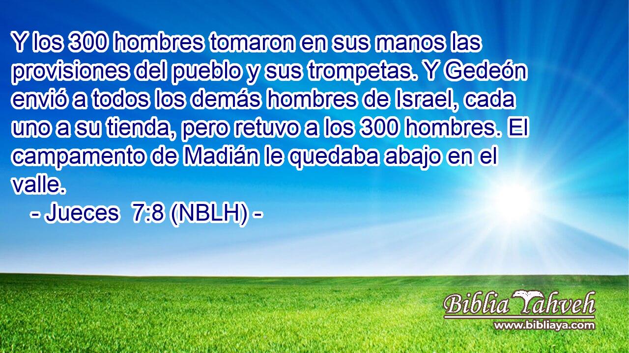  Y los 300 hombres tomaron en sus manos las provisiones del pueblo y sus trompetas. Y Gedeón envió a todos los demás hombres de Israel, cada uno a su tienda, pero retuvo a los 300 hombres. El campamento de Madián le quedaba abajo en el valle. 