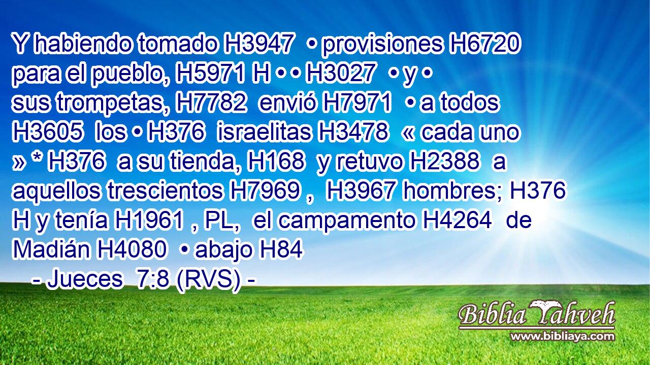 Y habiendo tomado H3947  • provisiones H6720  para el pueblo, H5971 H • • H3027  • y • sus trompetas, H7782  envió H7971  • a todos H3605  los • H376  israelitas H3478  « cada uno » * H376  a su tienda, H168  y retuvo H2388  a aquellos trescientos H7969 ,  H3967 hombres; H376 H y tenía H1961 , PL,  el campamento H4264  de Madián H4080  • abajo H84