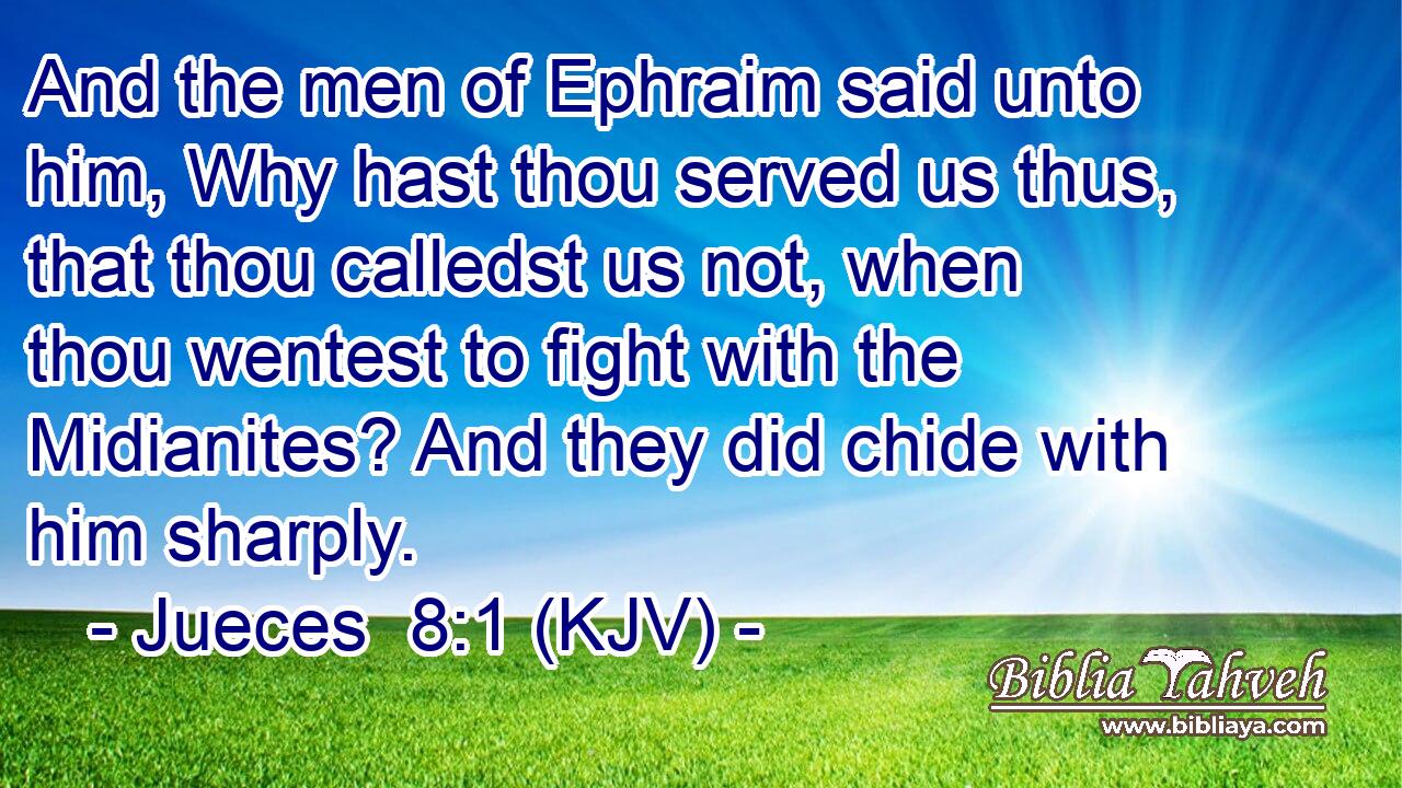 And the men of Ephraim said unto him, Why hast thou served us thus, that thou calledst us not, when thou wentest to fight with the Midianites? And they did chide with him sharply.