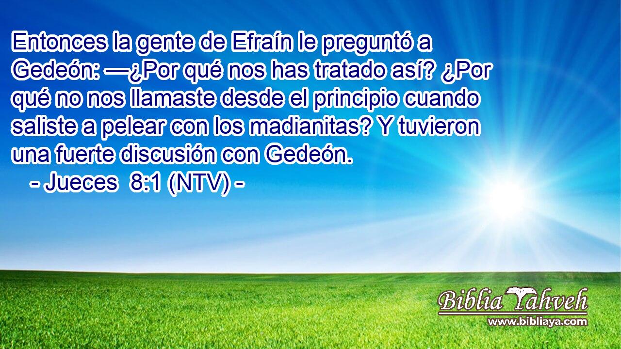 Entonces la gente de Efraín le preguntó a Gedeón: —¿Por qué nos has tratado así? ¿Por qué no nos llamaste desde el principio cuando saliste a pelear con los madianitas? Y tuvieron una fuerte discusión con Gedeón.