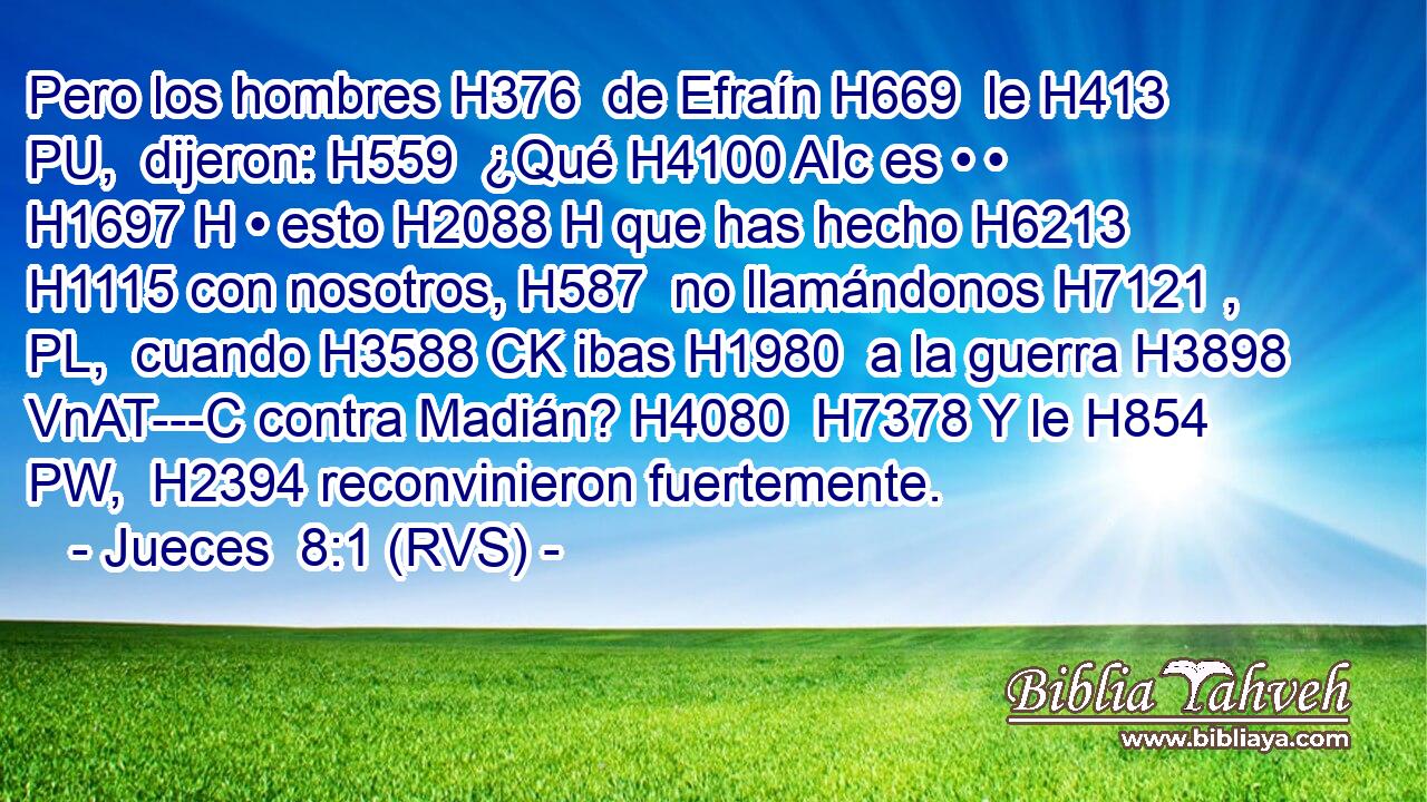 Pero los hombres H376  de Efraín H669  le H413 PU,  dijeron: H559  ¿Qué H4100 AIc es • • H1697 H • esto H2088 H que has hecho H6213  H1115 con nosotros, H587  no llamándonos H7121 , PL,  cuando H3588 CK ibas H1980  a la guerra H3898 VnAT---C contra Madián? H4080  H7378 Y le H854 PW,  H2394 reconvinieron fuertemente. 