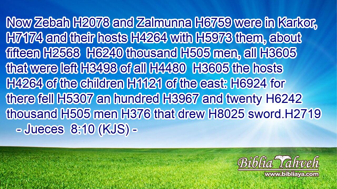 Now Zebah H2078 and Zalmunna H6759 were in Karkor, H7174 and their hosts H4264 with H5973 them, about fifteen H2568  H6240 thousand H505 men, all H3605 that were left H3498 of all H4480  H3605 the hosts H4264 of the children H1121 of the east: H6924 for there fell H5307 an hundred H3967 and twenty H6242 thousand H505 men H376 that drew H8025 sword.H2719