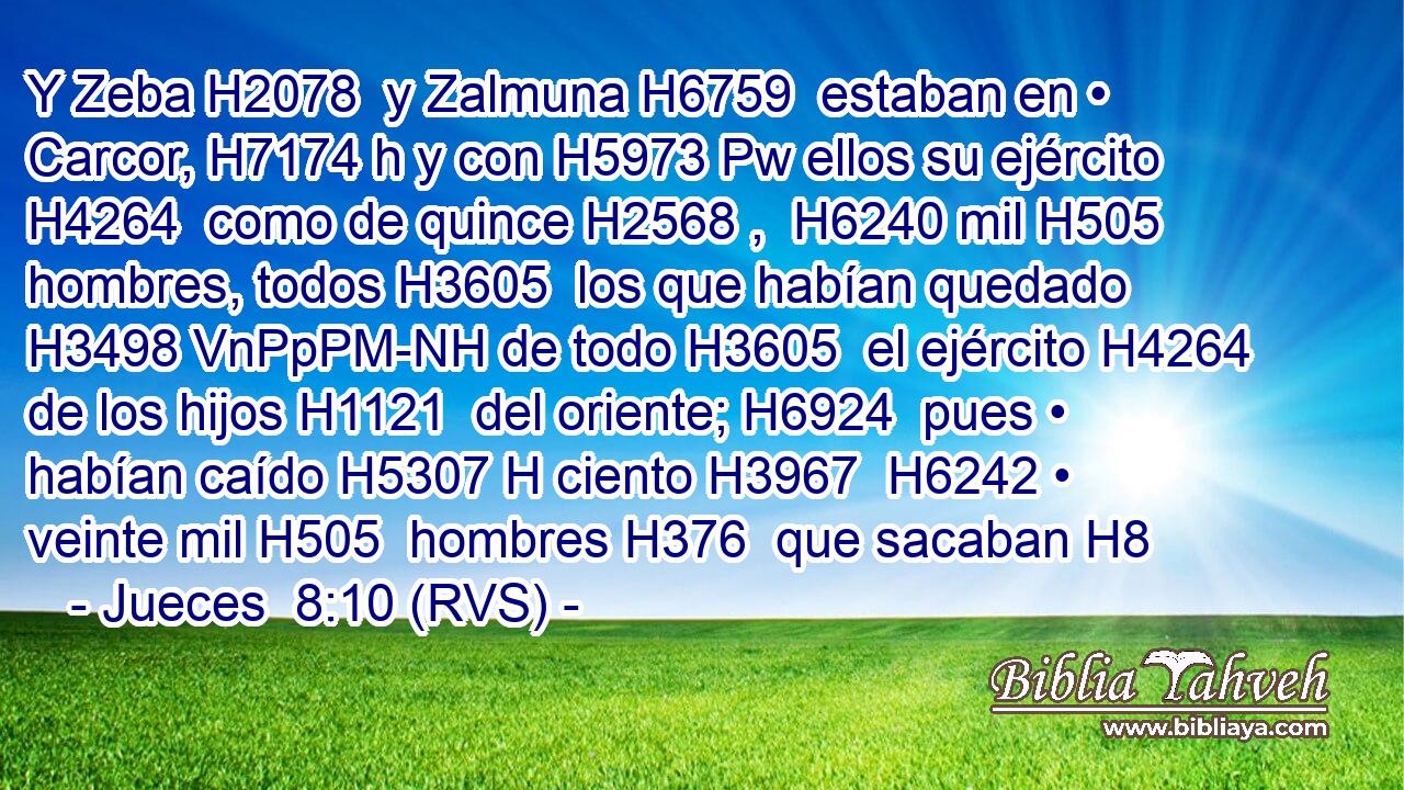 Y Zeba H2078  y Zalmuna H6759  estaban en • Carcor, H7174 h y con H5973 Pw ellos su ejército H4264  como de quince H2568 ,  H6240 mil H505  hombres, todos H3605  los que habían quedado H3498 VnPpPM-NH de todo H3605  el ejército H4264  de los hijos H1121  del oriente; H6924  pues • habían caído H5307 H ciento H3967  H6242 • veinte mil H505  hombres H376  que sacaban H8